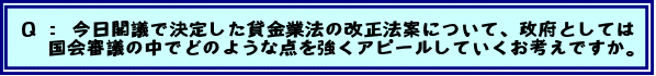 Q:今日閣議で決定した貸金業法の改正法案について、政府としては国会審議の中でどのような点を強くアピールしていくお考えですか。
