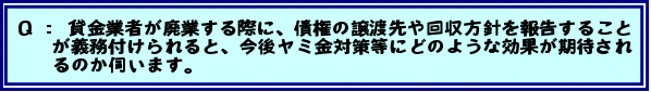 Q:貸金業者が廃業する際に、債権の譲渡先や回収方針を報告することが義務付けられると、今後ヤミ金対策等にどのような効果が期待されるのか伺います。