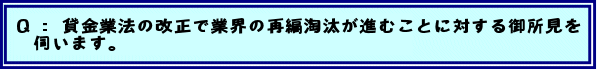 Q:貸金業法の改正で業界の再編淘汰が進むことに対する御所見を伺います。