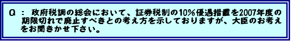 Q:政府税調の総会において、証券税制の10%優遇措置を2007年度の期限切れで廃止すべきとの考え方を示しておりますが、大臣のお考えをお聞きかせ下さい。