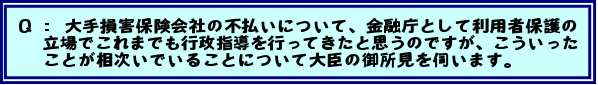 Q:大手損害保険会社の不払いについて、金融庁として利用者保護の立場でこれまでも行政指導を行ってきたと思うのですが、こういったことが相次いでいることについて大臣の御所見を伺います。