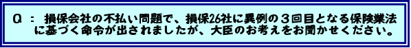 Q:損保会社の不払い問題で、損保26社に異例の3回目となる保険業法に基づく命令が出されましたが、大臣のお考えをお聞かせください。