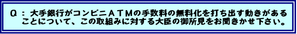Q:大手銀行がコンビニATMの手数料の無料化を打ち出す動きがあることについて、この取組みに対する大臣の御所見をお聞きかせ下さい。