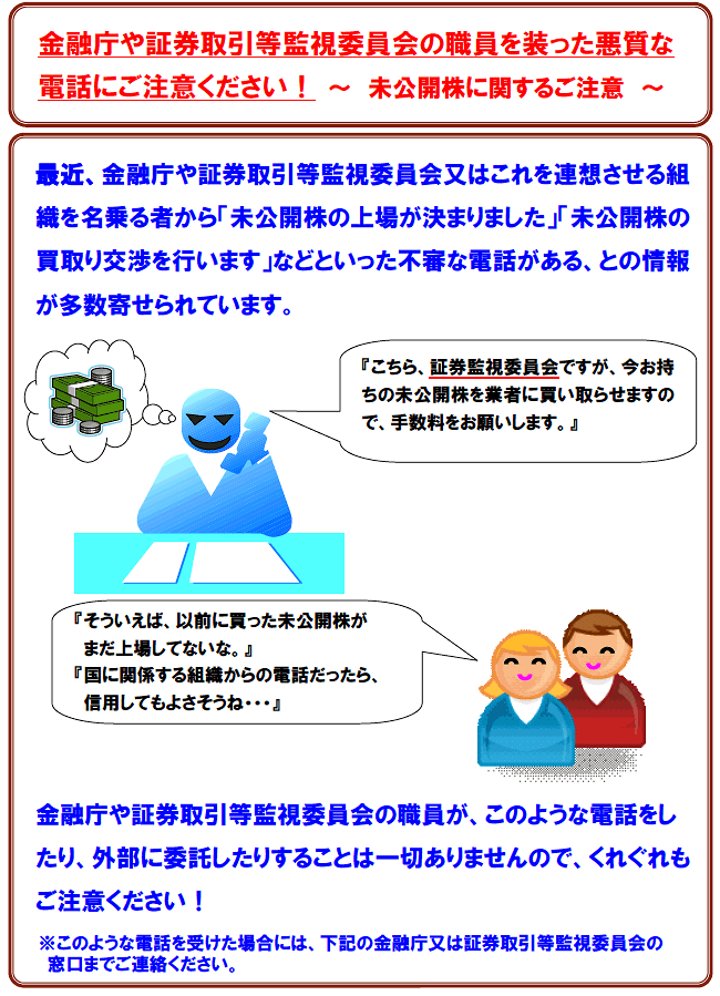 最近、金融庁や証券取引等監視委員会又はこれを連想させる組織を名乗る者から「未公開株の被害はありませんか」「未公開株の買取り交渉を行います」などといった不審な電話がある、との情報が多数寄せられています。金融庁や証券取引等監視委員会の職員が、このような電話をしている事実、また、このような電話を外部に委託している事実も一切ありませんので、くれぐれもご注意ください!